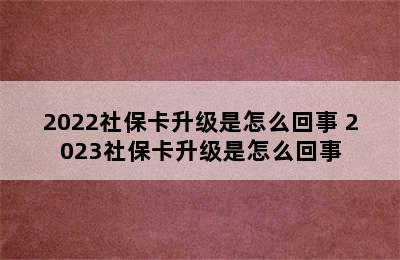 2022社保卡升级是怎么回事 2023社保卡升级是怎么回事